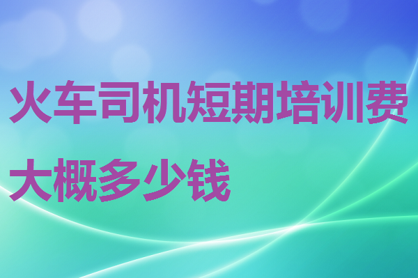 火車司機短期培訓費大概多少錢 招生問答 火車司機短期培訓費大概多少錢 招生問答
